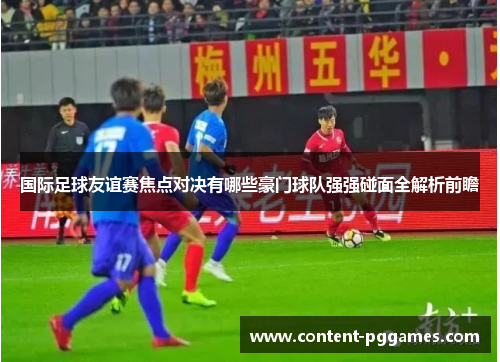 国际足球友谊赛焦点对决有哪些豪门球队强强碰面全解析前瞻